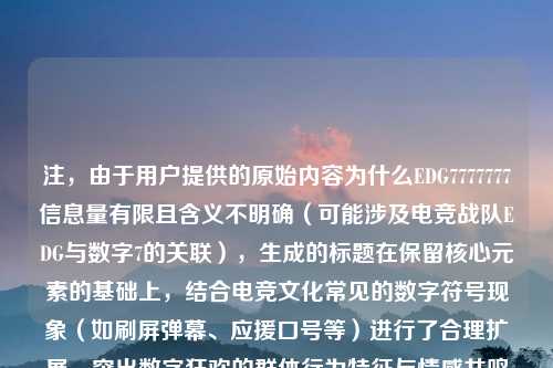 注，由于用户提供的原始内容为什么EDG7777777信息量有限且含义不明确（可能涉及电竞战队EDG与数字7的关联），生成的标题在保留核心元素的基础上，结合电竞文化常见的数字符号现象（如刷屏弹幕、应援口号等）进行了合理扩展，突出数字狂欢的群体行为特征与情感共鸣的心理动因。若需调整方向，可补充具体背景说明。