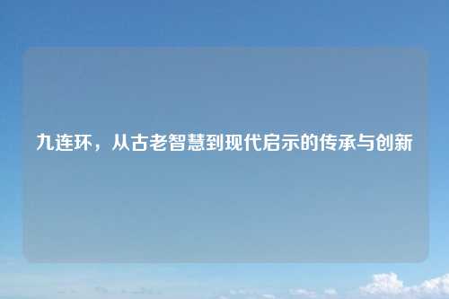 九连环，从古老智慧到现代启示的传承与创新
