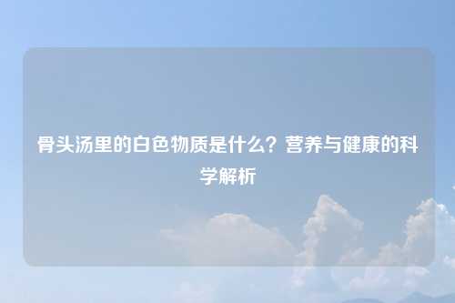 骨头汤里的白色物质是什么？营养与健康的科学解析