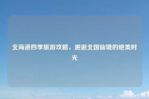 北海道四季旅游攻略,邂逅北国仙境的绝美时光