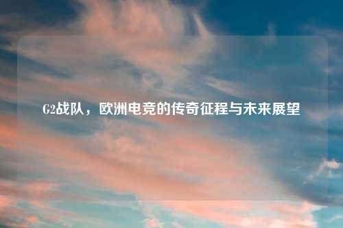 G2战队，欧洲电竞的传奇征程与未来展望
