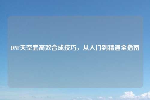 DNF天空套高效合成技巧，从入门到精通全指南