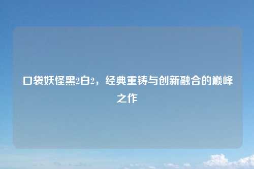 口袋妖怪黑2白2，经典重铸与创新融合的巅峰之作