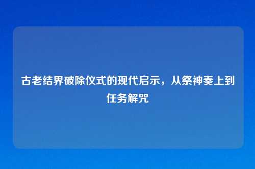 古老结界破除仪式的现代启示,从祭神奏上到任务解咒