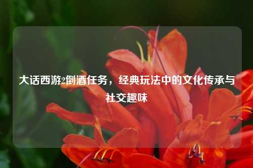 大话西游2倒酒任务，经典玩法中的文化传承与社交趣味