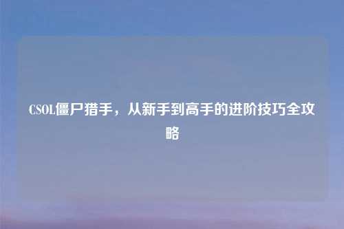 CSOL僵尸猎手,从新手到高手的进阶技巧全攻略
