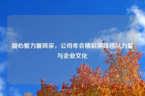凝心聚力展风采,公司年会精彩演绎团队力量与企业文化