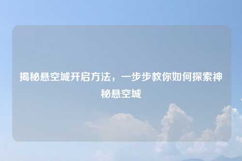 揭秘悬空城开启方法，一步步教你如何探索神秘悬空城