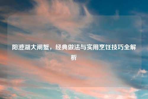 阳澄湖大闸蟹，经典做法与实用烹饪技巧全解析