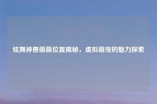 炫舞神兽萌萌位置揭秘，虚拟萌宠的魅力探索