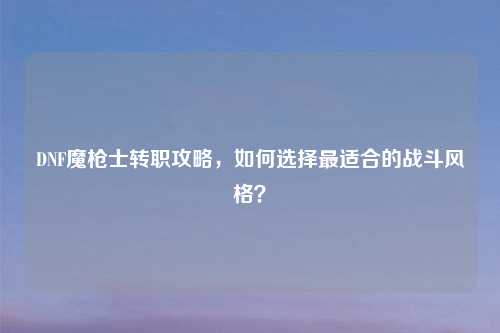 DNF魔枪士转职攻略，如何选择最适合的战斗风格？