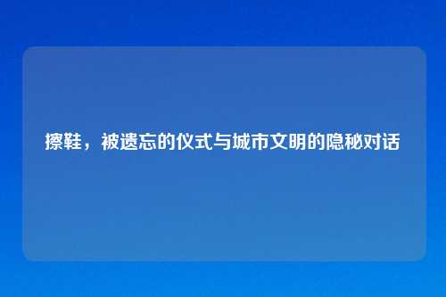 擦鞋，被遗忘的仪式与城市文明的隐秘对话
