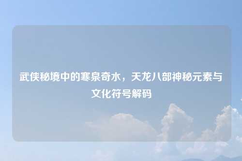 武侠秘境中的寒泉奇水，天龙八部神秘元素与文化符号解码