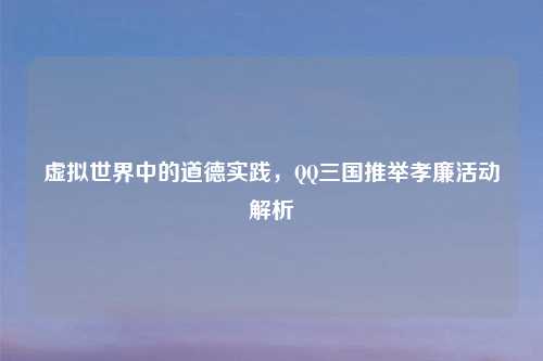 虚拟世界中的道德实践,QQ三国推举孝廉活动解析