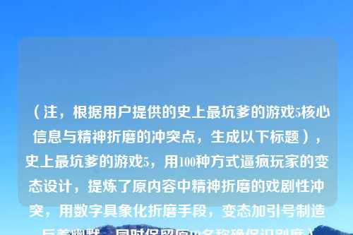 (注,根据用户提供的史上最坑爹的游戏5核心信息与精神折磨的冲突点,生成以下标题),史上最坑爹的游戏5,用100种方式逼疯玩家的变态设计,提炼了原内容中精神折磨的戏剧性冲突,用数字具象化折磨手段,变态加引号制造反差幽默,同时保留原IP名称确保识别度)
