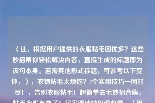 （注，根据用户提供的衣服粘毛困扰多？这些妙招帮你轻松解决内容，直接生成的标题即为该句本身。若需其他形式标题，可参考以下变体，），衣物粘毛太烦恼？3个实用技巧一网打尽！，告别衣服粘毛！超简单去毛妙招合集，粘毛衣服有救了！居家清洁妙招速收藏，（用户若明确需求，可指定方向如简洁/疑问/数字型等，我将调整优化。）