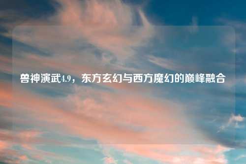 兽神演武4.9，东方玄幻与西方魔幻的巅峰融合