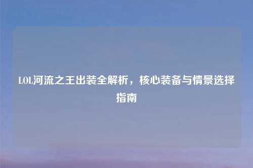 LOL河流之王出装全解析，核心装备与情景选择指南