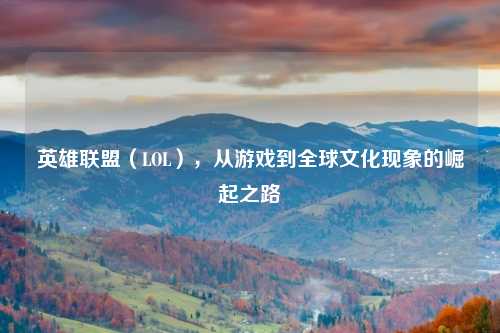 英雄联盟（LOL），从游戏到全球文化现象的崛起之路