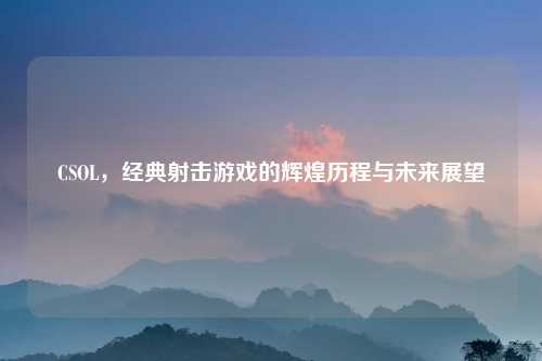 CSOL，经典射击游戏的辉煌历程与未来展望