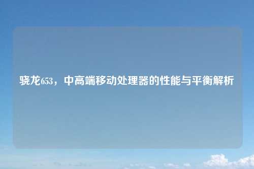 骁龙653,中高端移动处理器的性能与平衡解析