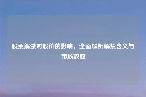 股票解禁对股价的影响,全面解析解禁含义与市场效应