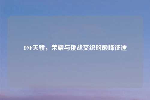DNF天骄，荣耀与挑战交织的巅峰征途