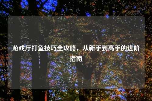 游戏厅打鱼技巧全攻略，从新手到高手的进阶指南
