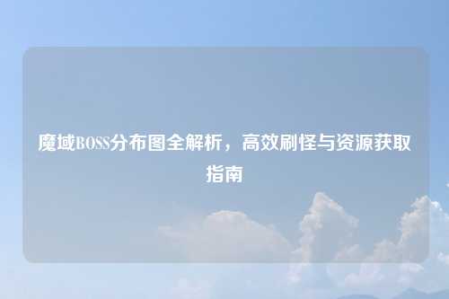魔域BOSS分布图全解析，高效刷怪与资源获取指南