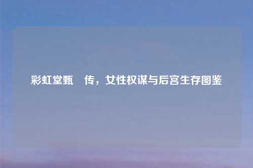 彩虹堂甄嬛传,女性权谋与后宫生存图鉴