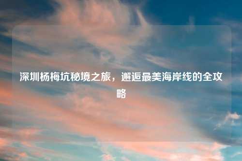 深圳杨梅坑秘境之旅，邂逅最美海岸线的全攻略