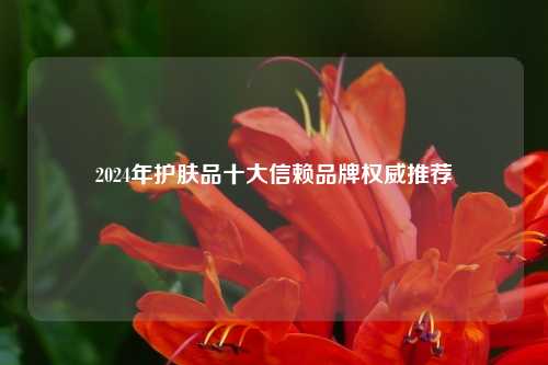 2024年护肤品十大信赖品牌权威推荐