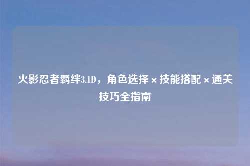 火影忍者羁绊3.1D，角色选择×技能搭配×通关技巧全指南