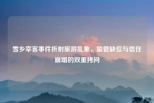 雪乡宰客事件折射旅游乱象,监管缺位与信任崩塌的双重拷问