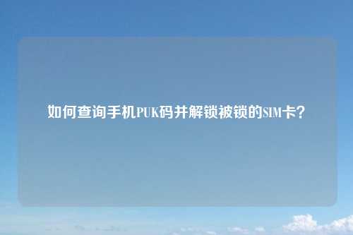 如何查询手机PUK码并解锁被锁的SIM卡?
