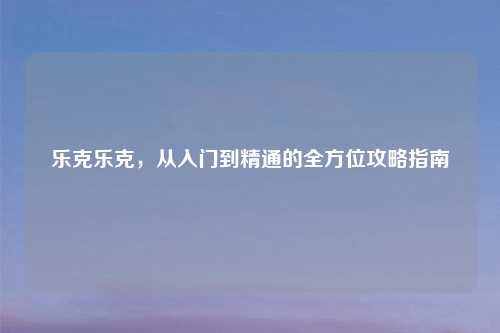 乐克乐克，从入门到精通的全方位攻略指南