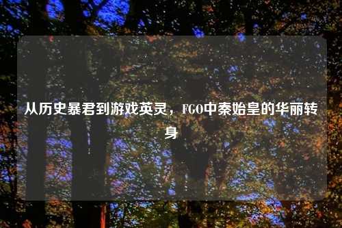 从历史暴君到游戏英灵，FGO中秦始皇的华丽转身