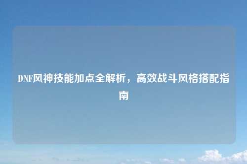 DNF风神技能加点全解析，高效战斗风格搭配指南