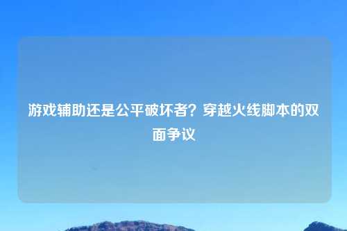 游戏辅助还是公平破坏者？穿越火线脚本的双面争议