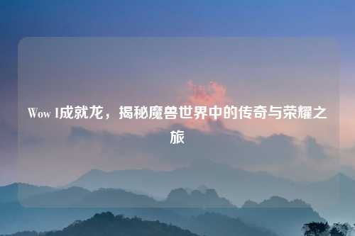 Wow I成就龙，揭秘魔兽世界中的传奇与荣耀之旅