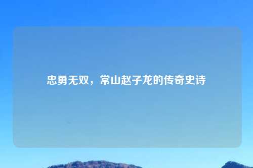 忠勇无双,常山赵子龙的传奇史诗