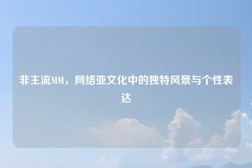 非主流MM，网络亚文化中的独特风景与个性表达