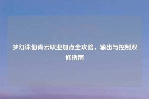 梦幻诛仙青云职业加点全攻略，输出与控制双修指南