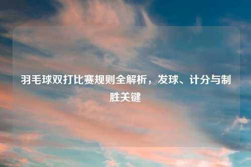 羽毛球双打比赛规则全解析，发球、计分与制胜关键