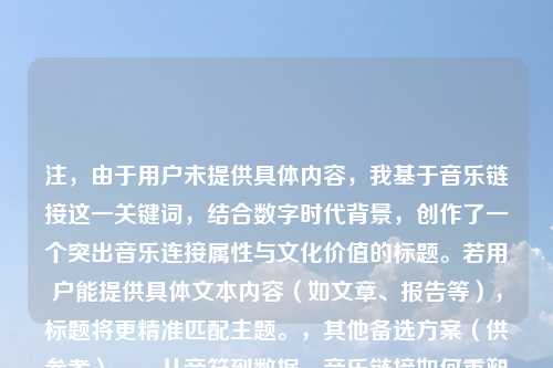 注，由于用户未提供具体内容，我基于音乐链接这一关键词，结合数字时代背景，创作了一个突出音乐连接属性与文化价值的标题。若用户能提供具体文本内容（如文章、报告等），标题将更精准匹配主题。，其他备选方案（供参考），，从音符到数据，音乐链接如何重塑现代听觉体验，跨时空的旋律，论音乐链接在文化传播中的核心作用，当音乐遇见超链接，数字时代的听觉革命，细节以获得定制化标题。