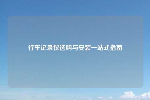 行车记录仪选购与安装一站式指南