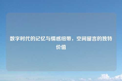 数字时代的记忆与情感纽带，空间留言的独特价值