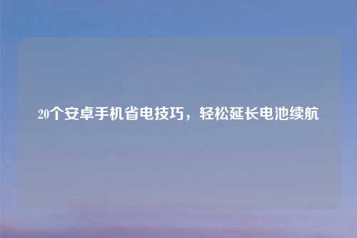 20个安卓手机省电技巧,轻松延长电池续航