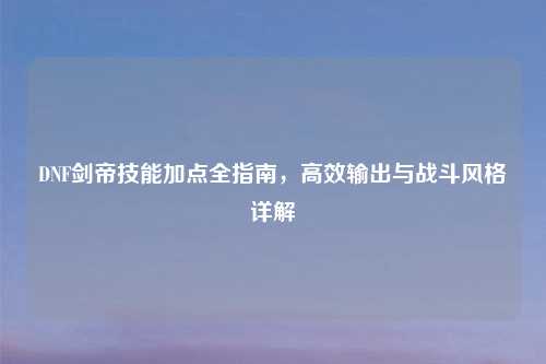 DNF剑帝技能加点全指南，高效输出与战斗风格详解