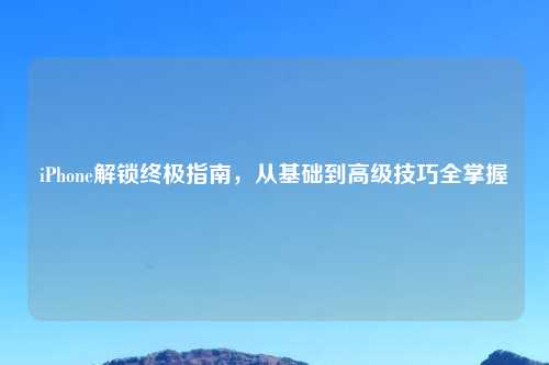 iPhone解锁终极指南，从基础到高级技巧全掌握